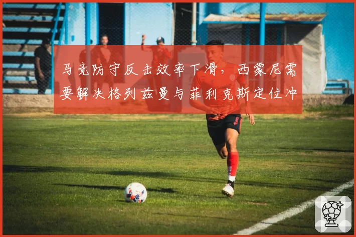 马竞防守反击效率下滑，西蒙尼需要解决格列兹曼与菲利克斯定位冲突