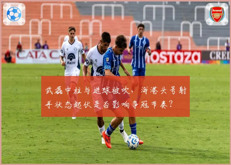 武磊中柱与进球被吹，海港头号射手状态起伏是否影响争冠节奏？